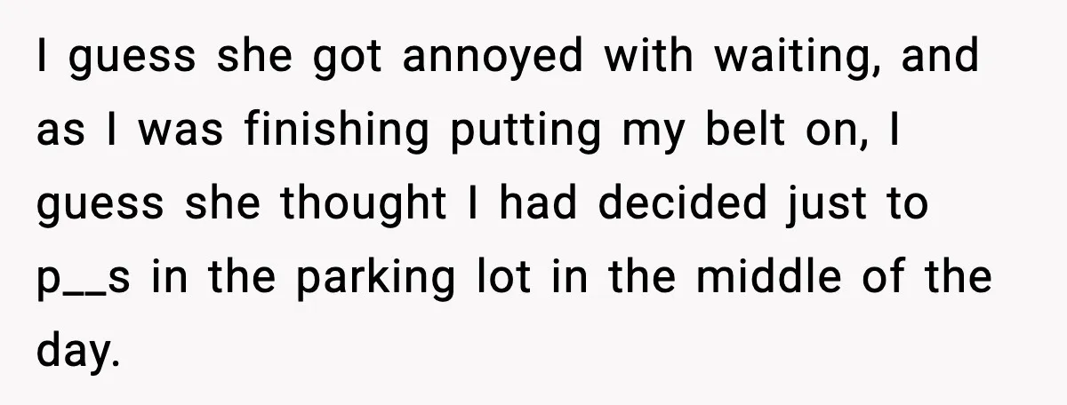 I guess she got annoyed with waiting, and as I was finishing putting my belt on, I guess she thought I had decided just to p__s in the parking lot...
