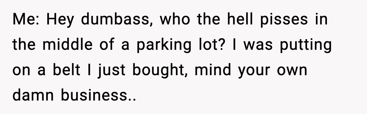 Me: Hey dumbass, who the hell pisses in the middle of a parking lot? I was putting on a belt I just bought, mind your own damn business..