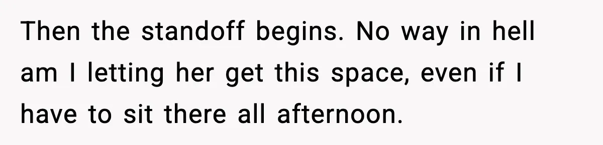 Then the standoff begins. No way in hell am I letting her get this space, even if I have to sit there all afternoon.