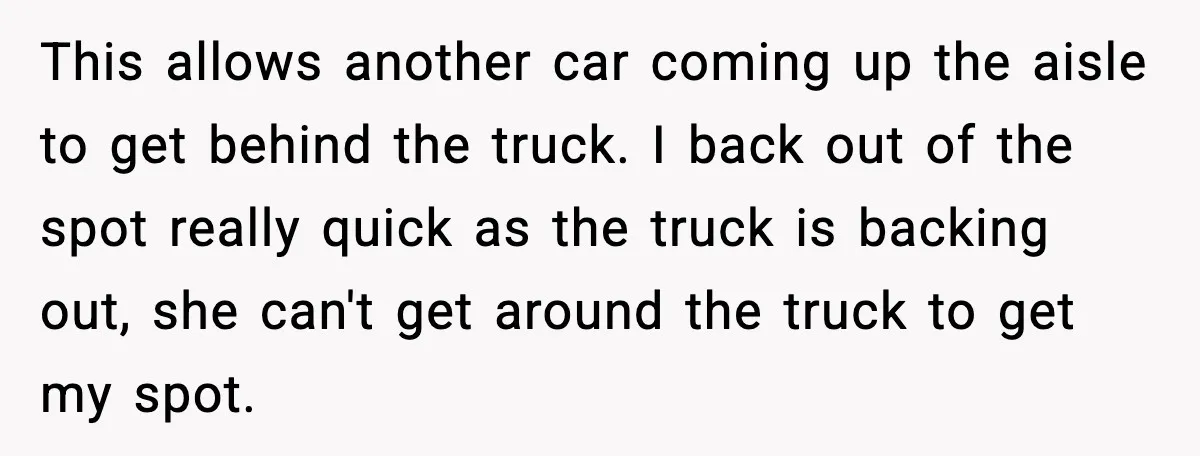 This allows another car coming up the aisle to get behind the truck. I back out of the spot really quick as the truck is backing out, she can't get...
