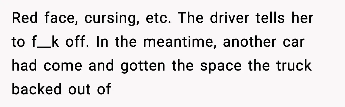 Red face, cursing, etc. The driver tells her to f__k off. In the meantime, another car had come and gotten the space the truck backed out of