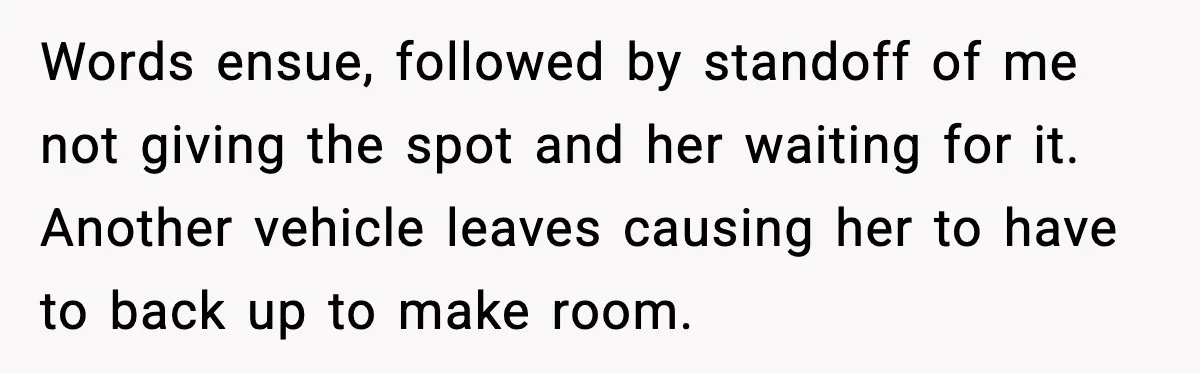 Words ensue, followed by standoff of me not giving the spot and her waiting for it. Another vehicle leaves causing her to have to back up to make room.