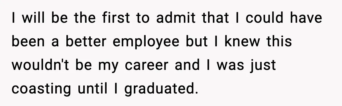 I will be the first to admit that I could have been a better employee but I knew this wouldn't be my career and I was just coasting until I...