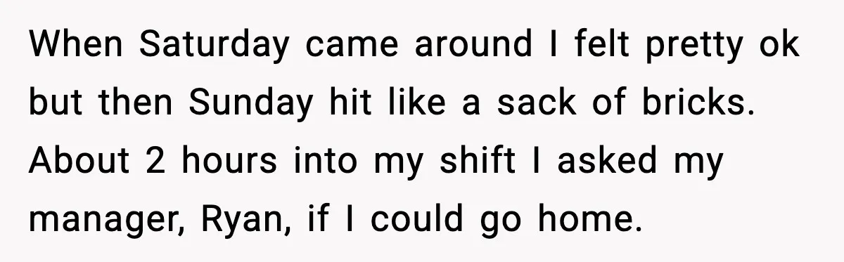 When Saturday came around I felt pretty ok but then Sunday hit like a sack of bricks. About 2 hours into my shift I asked my manager, Ryan, if I...
