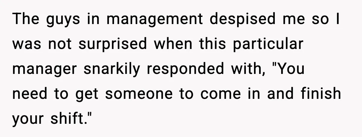 The guys in management despised me so I was not surprised when this particular manager snarkily responded with, "You need to get someone to come in and finish your shift."