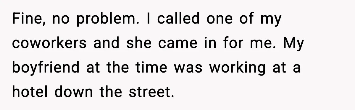 Fine, no problem. I called one of my coworkers and she came in for me. My boyfriend at the time was working at a hotel down the street.