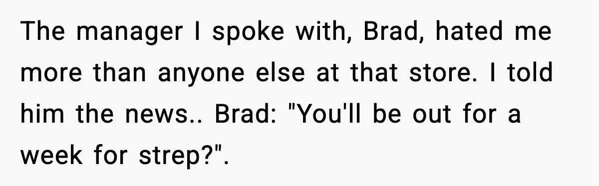 The manager I spoke with, Brad, hated me more than anyone else at that store. I told him the news.. Brad: "You'll be out for a week for strep?".