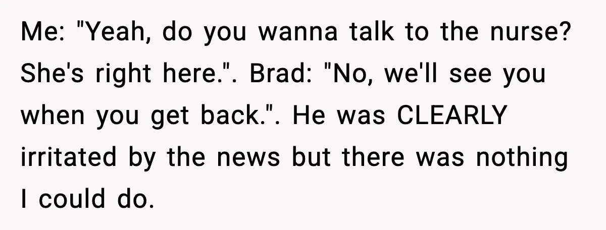 Me: "Yeah, do you wanna talk to the nurse? She's right here.". Brad: "No, we'll see you when you get back.". He was CLEARLY irritated by the news but there...