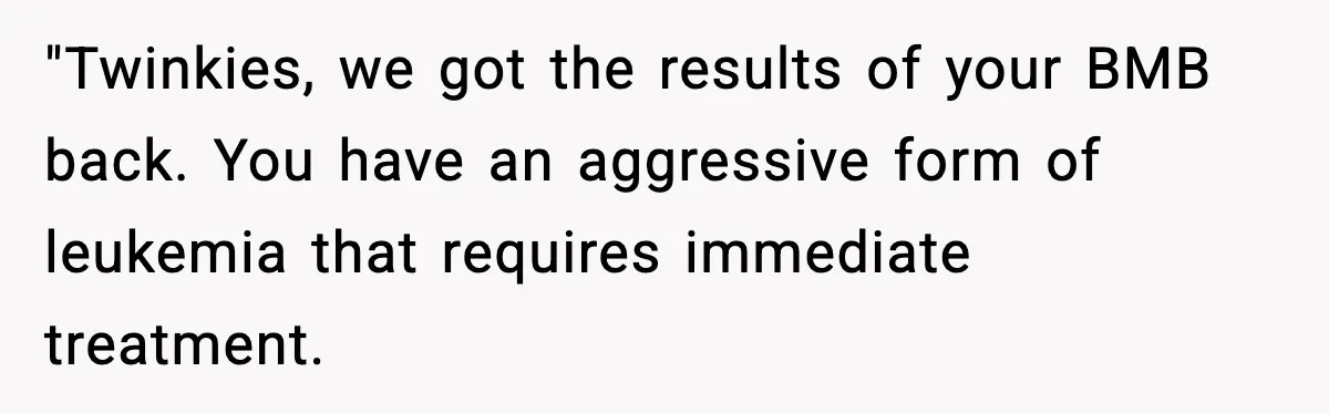 "Twinkies, we got the results of your BMB back. You have an aggressive form of leukemia that requires immediate treatment.