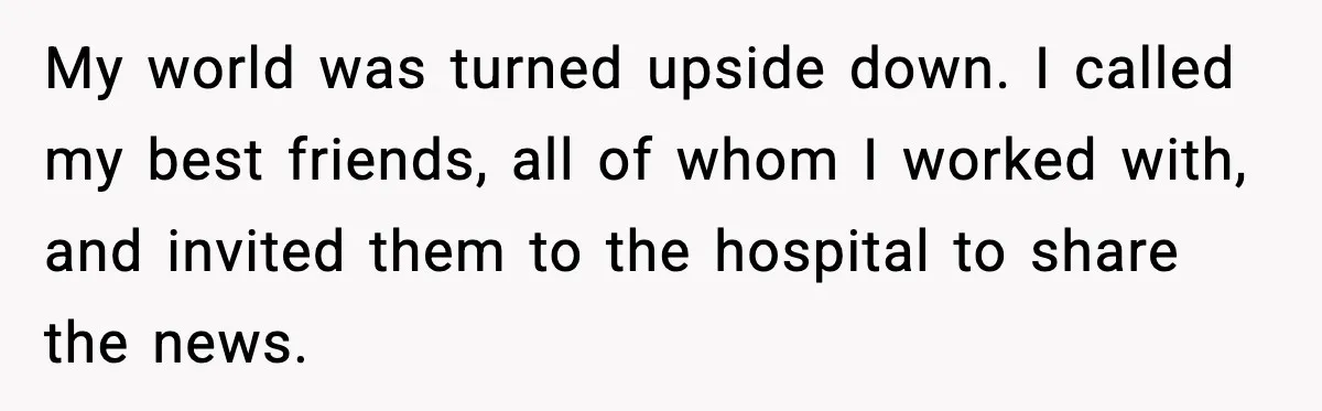 My world was turned upside down. I called my best friends, all of whom I worked with, and invited them to the hospital to share the news.