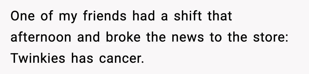 One of my friends had a shift that afternoon and broke the news to the store: Twinkies has cancer.