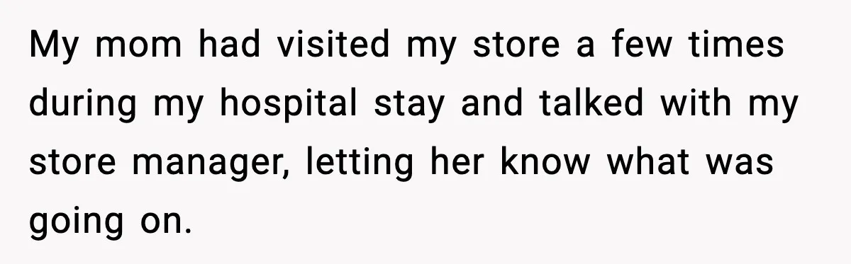 My mom had visited my store a few times during my hospital stay and talked with my store manager, letting her know what was going on.