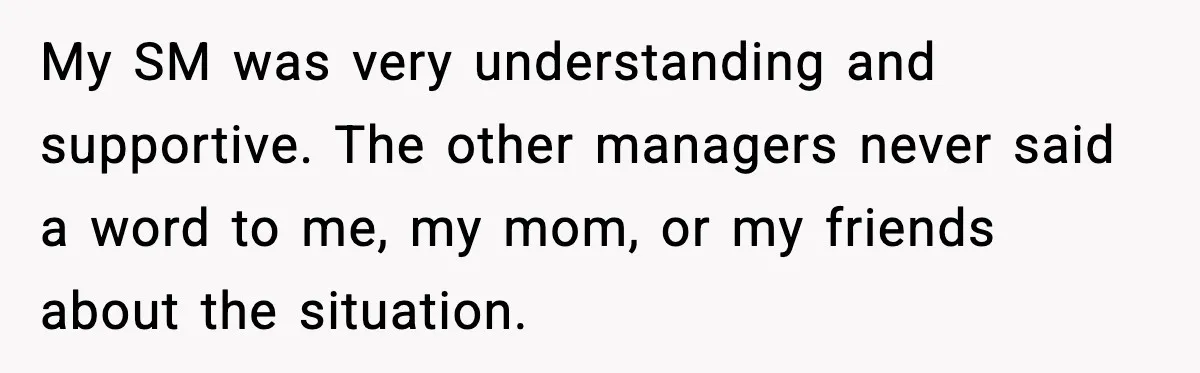 My SM was very understanding and supportive. The other managers never said a word to me, my mom, or my friends about the situation.