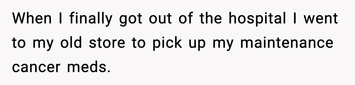 When I finally got out of the hospital I went to my old store to pick up my maintenance cancer meds.