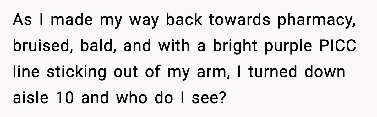 As I made my way back towards pharmacy, bruised, bald, and with a bright purple PICC line sticking out of my arm, I turned down aisle 10 and who do...