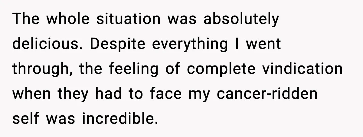 The whole situation was absolutely delicious. Despite everything I went through, the feeling of complete vindication when they had to face my cancer-ridden self was incredible.