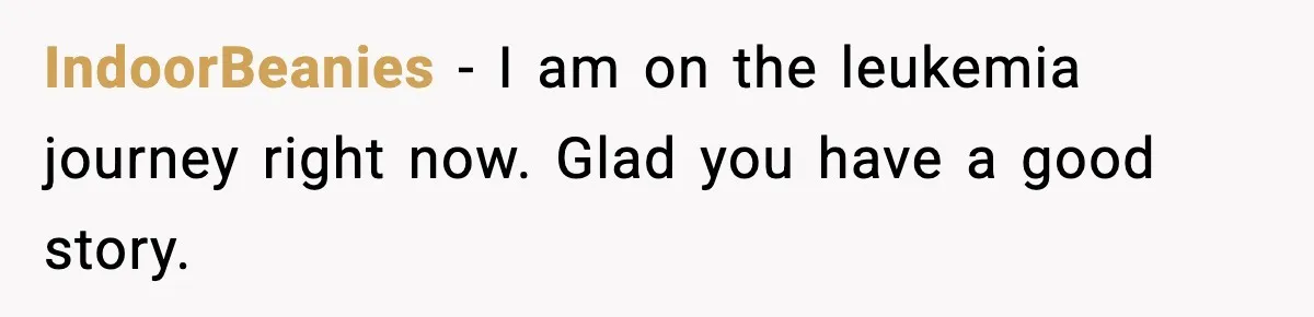 IndoorBeanies - I am on the leukemia journey right now. Glad you have a good story.