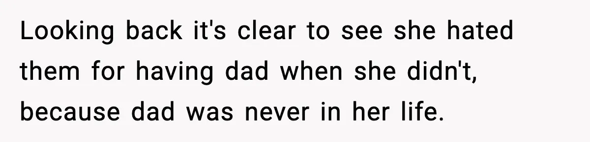 Looking back it's clear to see she hated them for having dad when she didn't, because dad was never in her life.