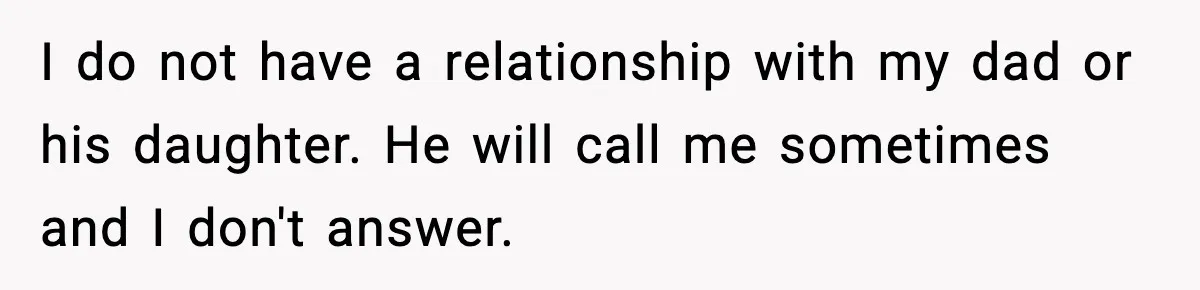 I do not have a relationship with my dad or his daughter. He will call me sometimes and I don't answer.