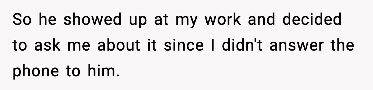 So he showed up at my work and decided to ask me about it since I didn't answer the phone to him.
