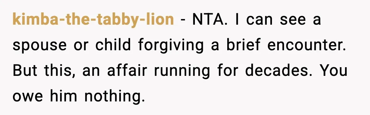kimba-the-tabby-lion - NTA. I can see a spouse or child forgiving a brief encounter. But this, an affair running for decades. You owe him nothing.