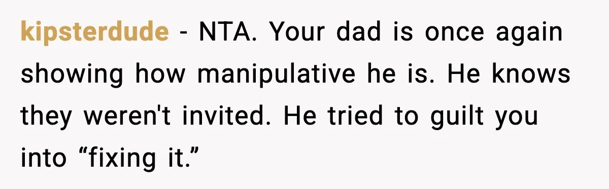 kipsterdude - NTA. Your dad is once again showing how manipulative he is. He knows they weren't invited. He tried to guilt you into “fixing it.”