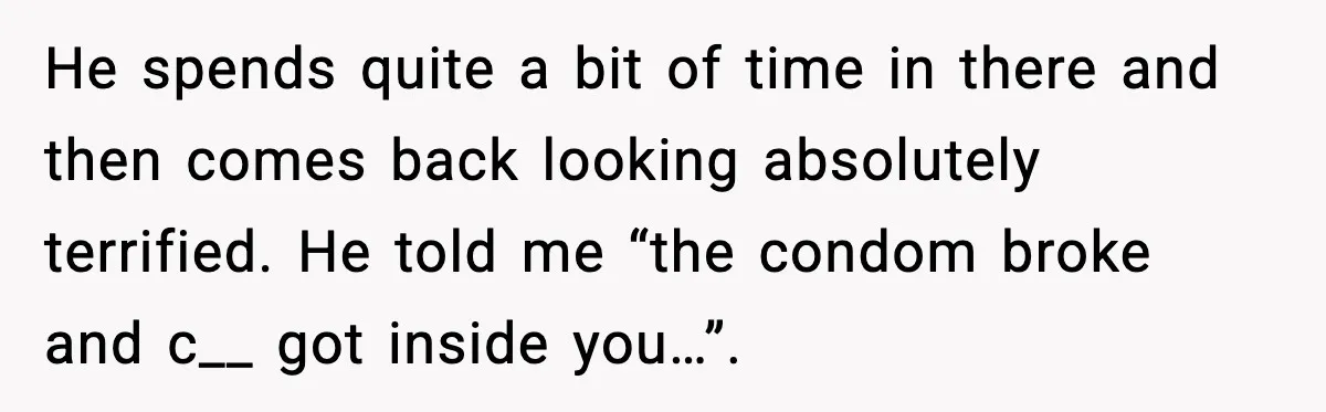He spends quite a bit of time in there and then comes back looking absolutely terrified. He told me “the condom broke and c__ got inside you…”.