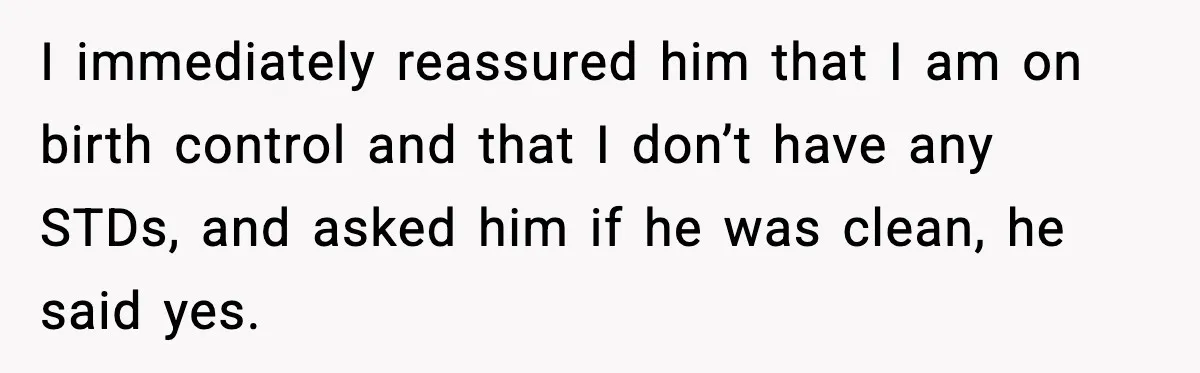 I immediately reassured him that I am on birth control and that I don’t have any STDs, and asked him if he was clean, he said yes.