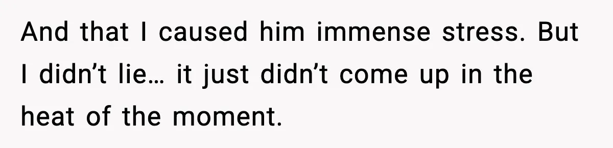 And that I caused him immense stress. But I didn’t lie… it just didn’t come up in the heat of the moment.