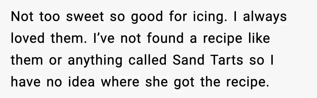Not too sweet so good for icing. I always loved them. I’ve not found a recipe like them or anything called Sand Tarts so I have no idea where she...