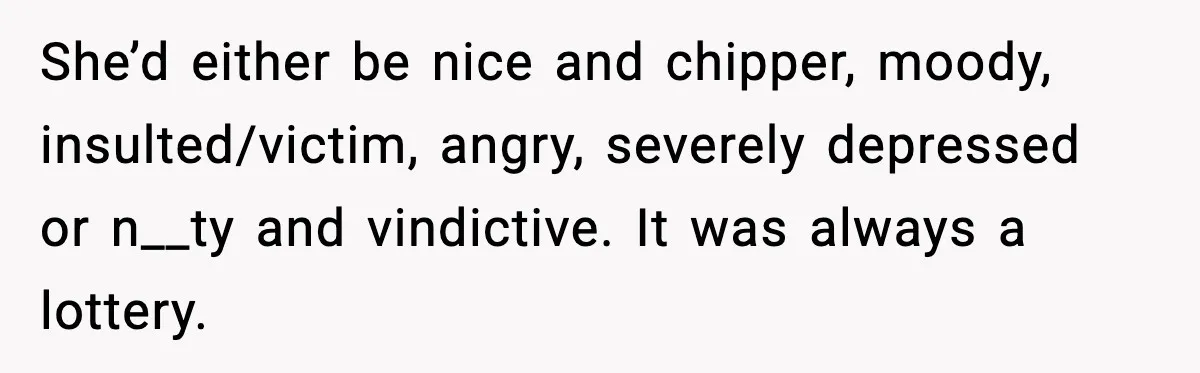 She’d either be nice and chipper, moody, insulted/victim, angry, severely depressed or n__ty and vindictive. It was always a lottery.