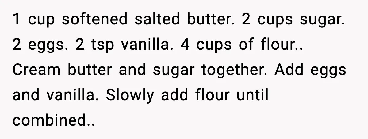 1 cup softened salted butter. 2 cups sugar. 2 eggs. 2 tsp vanilla. 4 cups of flour.. Cream butter and sugar together. Add eggs and vanilla. Slowly add flour until...