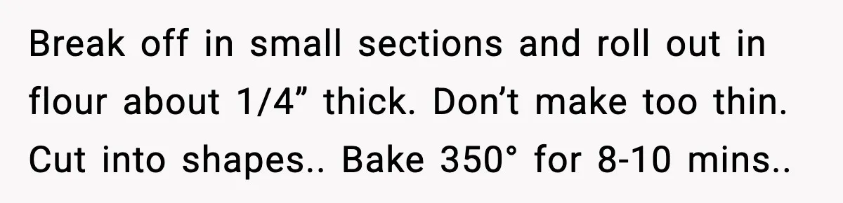 Break off in small sections and roll out in flour about 1/4” thick. Don’t make too thin. Cut into shapes.. Bake 350° for 8-10 mins..