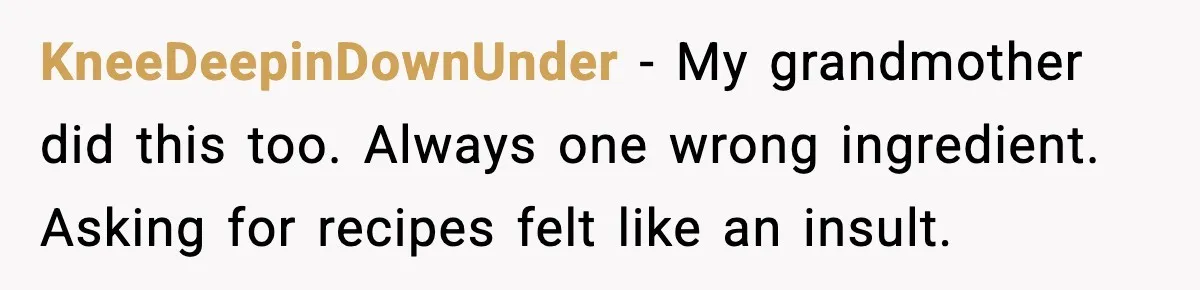 KneeDeepinDownUnder - My grandmother did this too. Always one wrong ingredient. Asking for recipes felt like an insult.