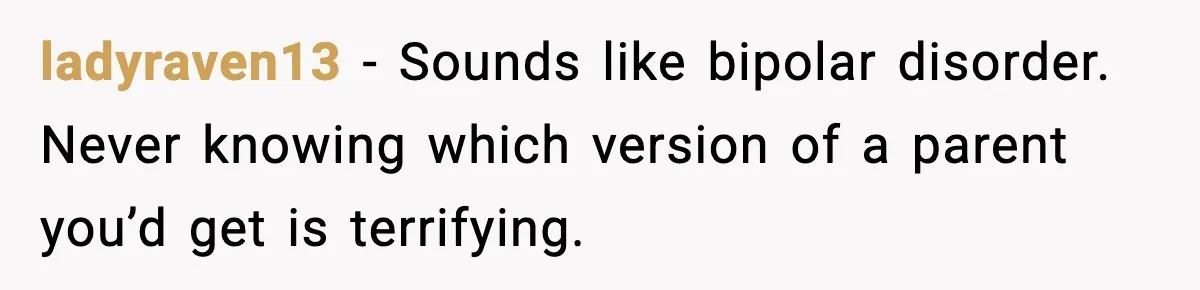 ladyraven13 - Sounds like bipolar disorder. Never knowing which version of a parent you’d get is terrifying.