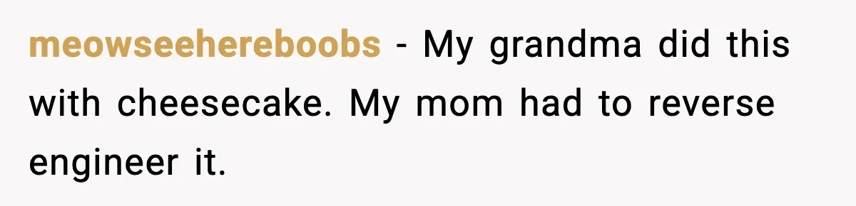 meowseehereboobs - My grandma did this with cheesecake. My mom had to reverse engineer it.