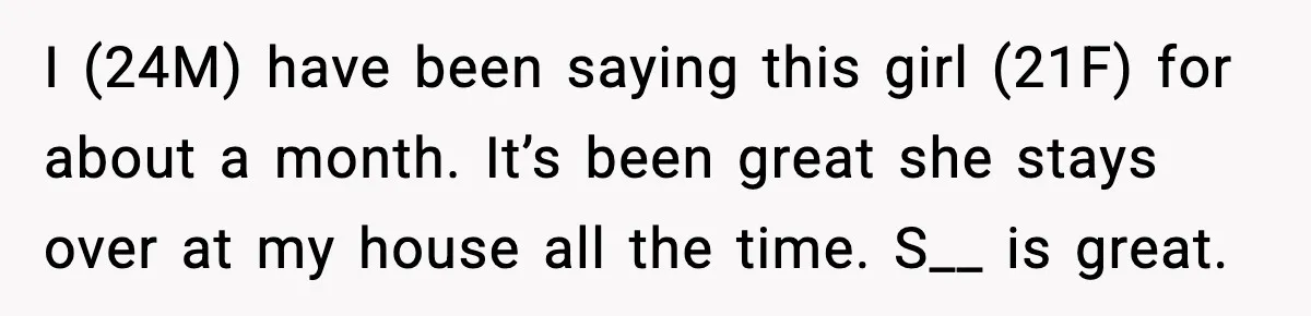 I (24M) have been saying this girl (21F) for about a month. It’s been great she stays over at my house all the time. S__ is great.