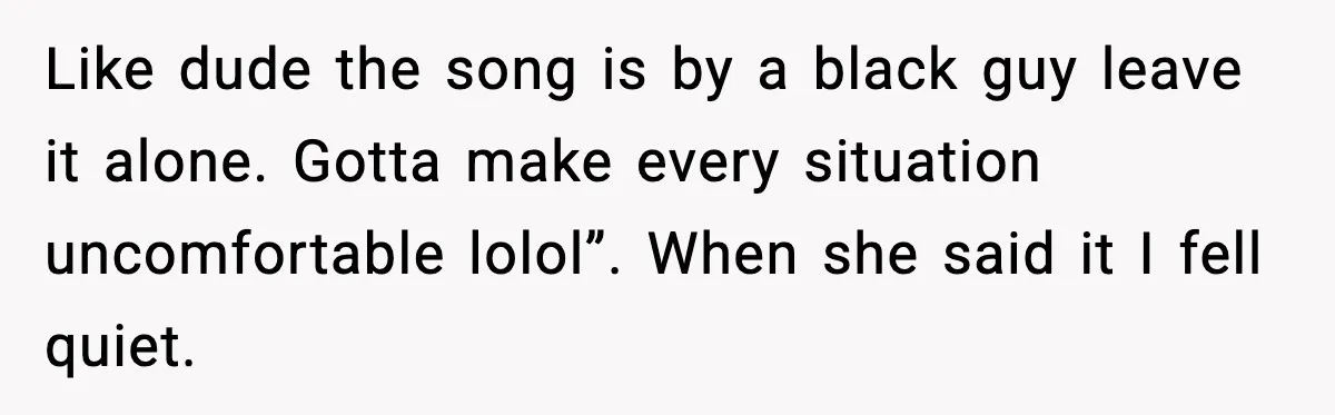 Like dude the song is by a black guy leave it alone. Gotta make every situation uncomfortable lolol”. When she said it I fell quiet.