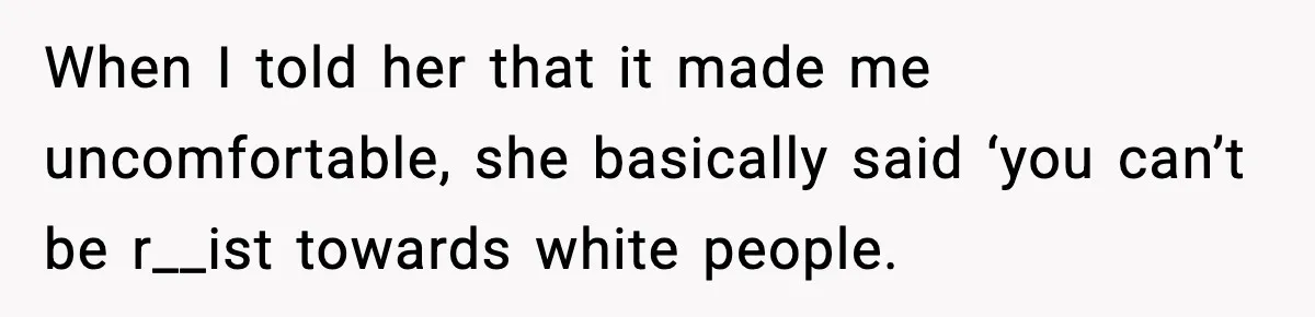 When I told her that it made me uncomfortable, she basically said ‘you can’t be r__ist towards white people.