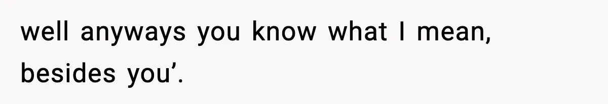 well anyways you know what I mean, besides you’.