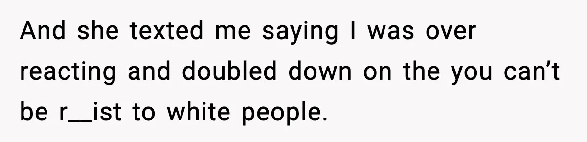 And she texted me saying I was over reacting and doubled down on the you can’t be r__ist to white people.
