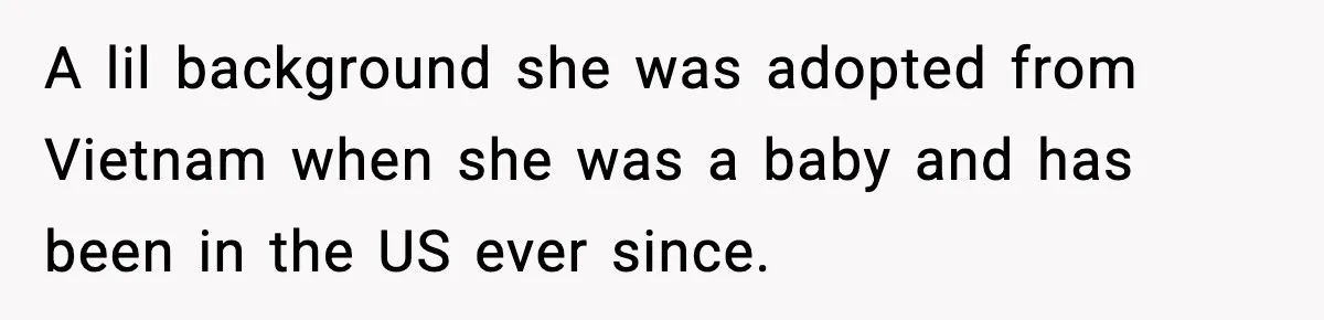 A lil background she was adopted from Vietnam when she was a baby and has been in the US ever since.