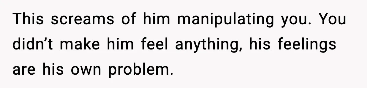 This screams of him manipulating you. You didn’t make him feel anything, his feelings are his own problem.