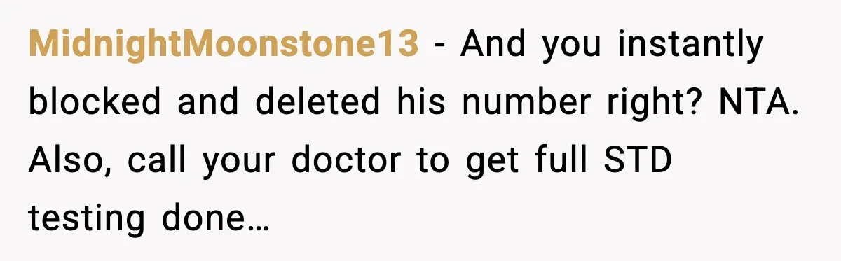 MidnightMoonstone13 - And you instantly blocked and deleted his number right? NTA. Also, call your doctor to get full STD testing done…