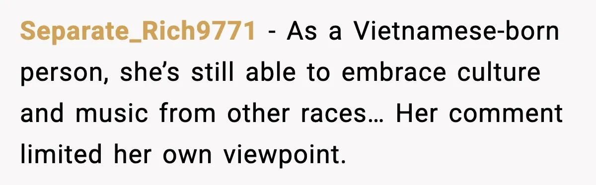Separate_Rich9771 - As a Vietnamese-born person, she’s still able to embrace culture and music from other races… Her comment limited her own viewpoint.