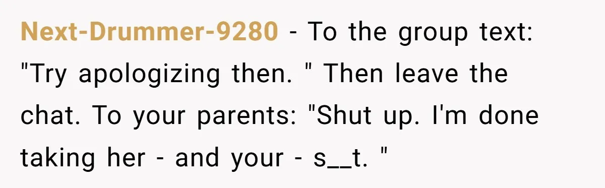 Next-Drummer-9280 − To the group text: "Try apologizing then. " Then leave the chat. To your parents: "Shut up. I'm done taking her - and your - s__t. "