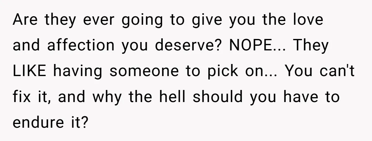 Are they ever going to give you the love and affection you deserve? NOPE... They LIKE having someone to pick on... You can't fix it, and why the hell should...