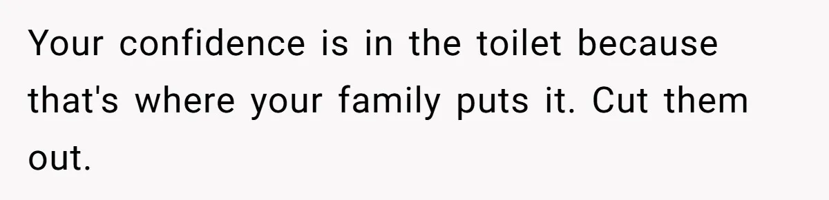 Your confidence is in the toilet because that's where your family puts it. Cut them out.