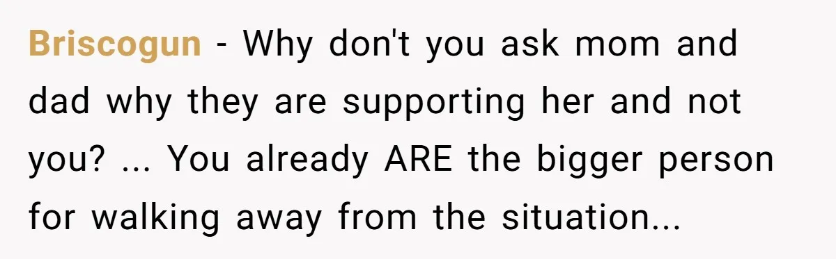 Briscogun − Why don't you ask mom and dad why they are supporting her and not you? ... You already ARE the bigger person for walking away from the situation...
