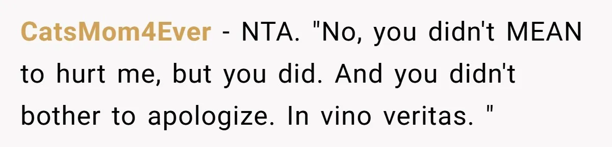 CatsMom4Ever − NTA. "No, you didn't MEAN to hurt me, but you did. And you didn't bother to apologize. In vino veritas. "